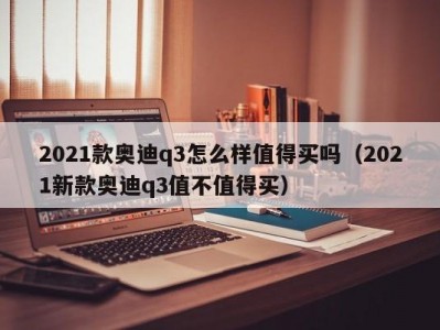 2021款奥迪q3怎么样值得买吗（2021新款奥迪q3值不值得买）