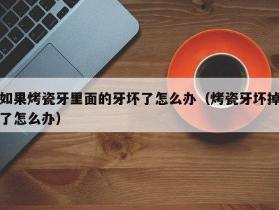如果烤瓷牙里面的牙坏了怎么办（烤瓷牙坏掉了怎么办）