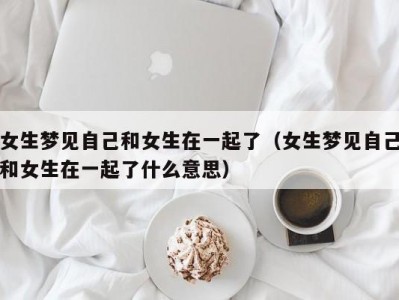女生梦见自己和女生在一起了（女生梦见自己和女生在一起了什么意思）