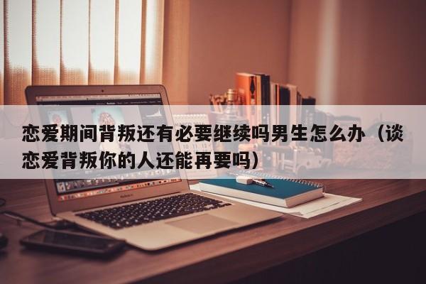 恋爱期间背叛还有必要继续吗男生怎么办(谈恋爱背叛你的人还能再要吗)