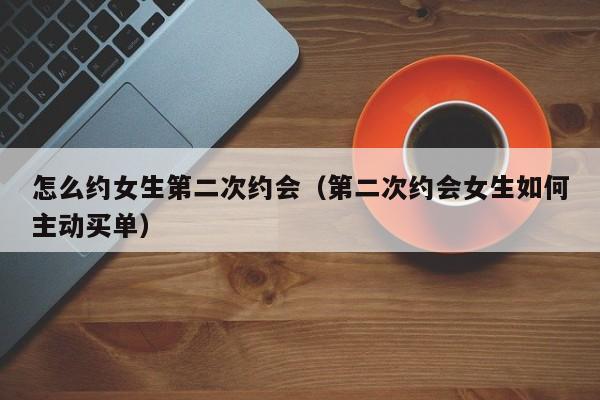 怎么约女生第二次约会(第二次约会女生如何主动买单)