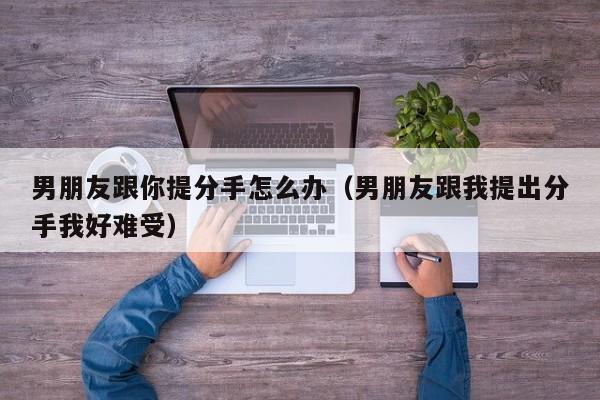 男朋友跟你提分手怎么办(男朋友跟我提出分手我好难受)