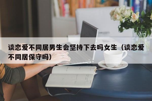谈恋爱不同居男生会坚持下去吗女生(谈恋爱不同居保守吗)