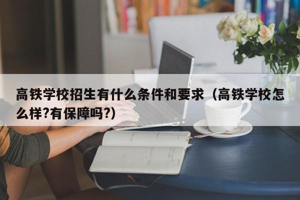高铁学校招生有什么条件和要求(高铁学校怎么样?有保障吗?)