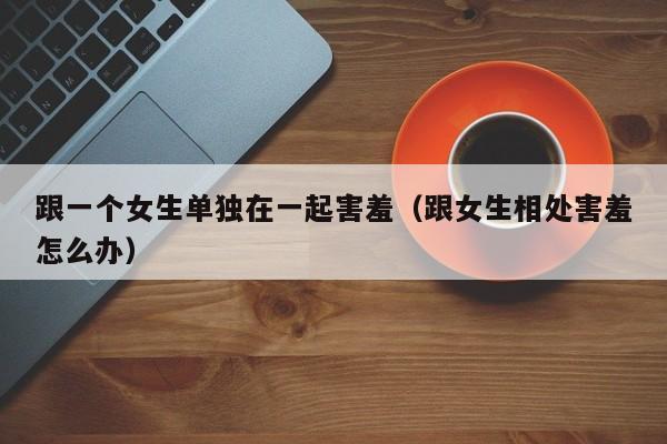 跟一个女生单独在一起害羞(跟女生相处害羞怎么办)