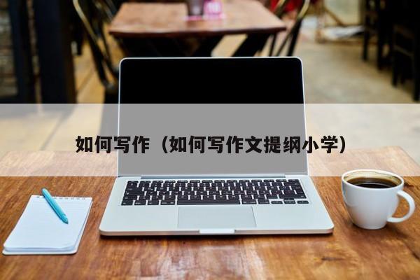 怎么写作文的方法和技巧 怎么写作文提纲小学