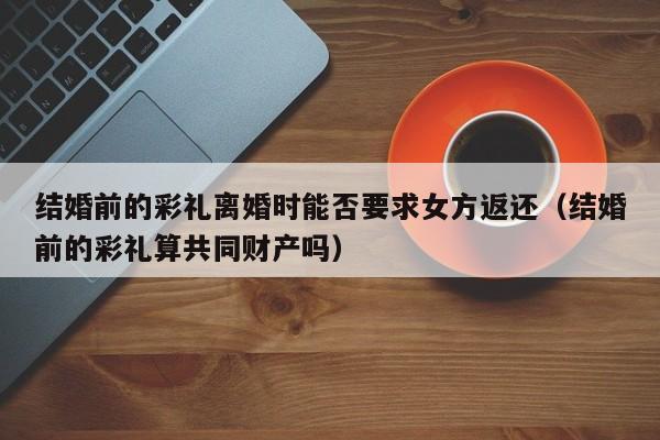 结婚前的彩礼离婚时能否要求女方返还（结婚前的彩礼算共同财产吗）