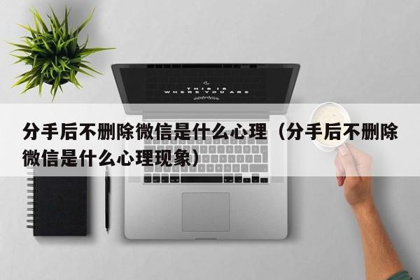 分手之后不删前任微信是什么心理 分手后删除对方对方没有删除我