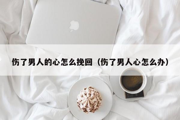 伤了男生的心怎么挽回 伤了男人的心还可以挽回吗