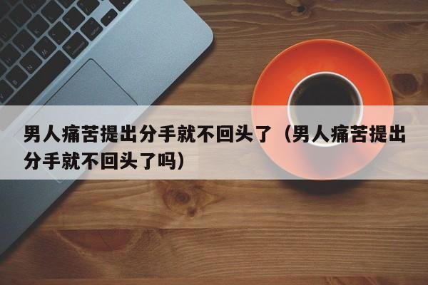 男人痛苦提出分手就不回头了（男人痛苦提出分手就不回头了吗）