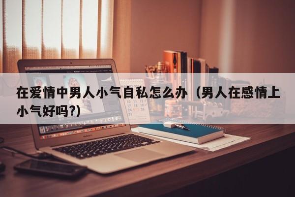 男人在感情中越陷越深的表现 男人在感情里为什么小心眼