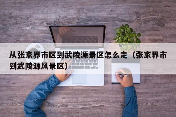 武陵源景区到张家界市区怎么走 从张家界市区到武陵源时间表