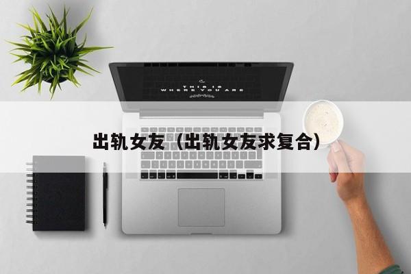 出轨后的女友求复合 女友出轨后跪求男友复合