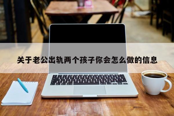 老公出轨两个孩子了我该怎么办 有两个孩子老公出轨了我该怎么办