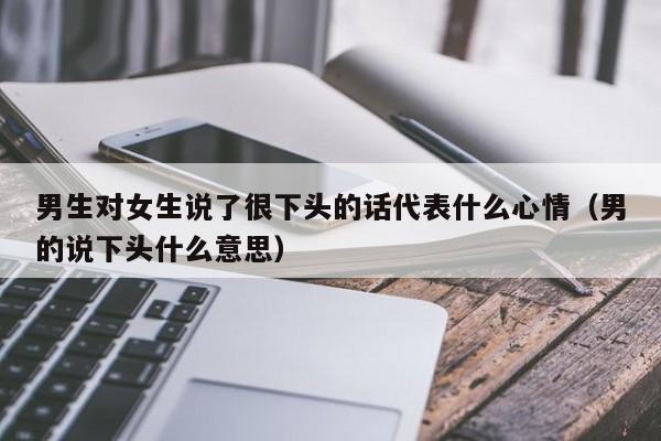 男生对女生说了很下头的话代表什么心情（男的说下头什么意思）