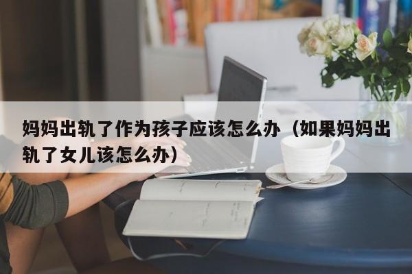 妈妈出轨了作为孩子应该怎么办（如果妈妈出轨了女儿该怎么办）