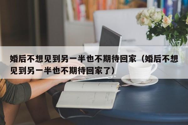 婚后不想见到另一半也不期待回家（婚后不想见到另一半也不期待回家了）