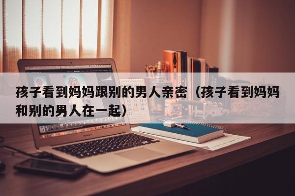 孩子看见妈没事哭一场 孩子看见妈妈和别的男人逛街