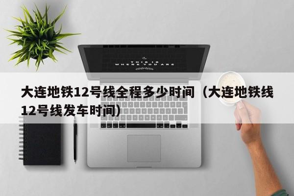 大连地铁12线有哪些站 大连地铁12号线全程多少时间