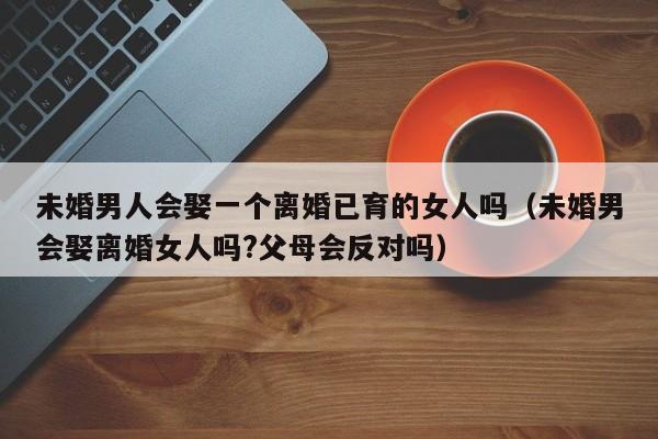 未婚男会找离婚女吗 未婚男会娶个离过婚的女人吗