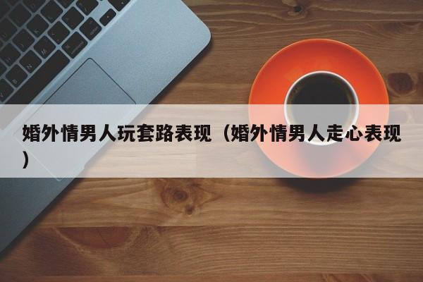婚外情男人走心了 婚外情男人动真感情的表现
