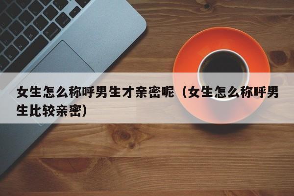 女生怎么称呼男生才亲密呢（女生怎么称呼男生比较亲密）