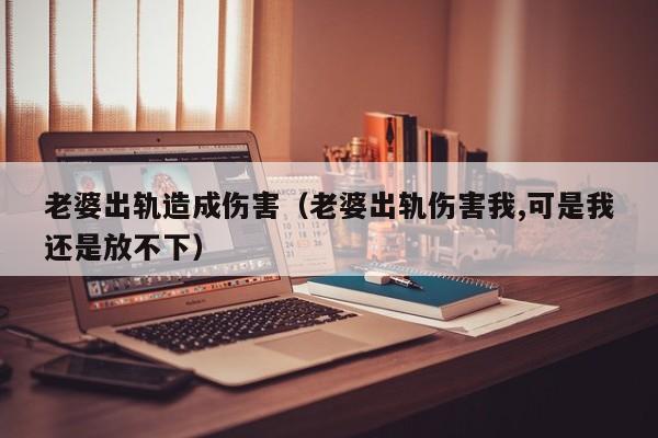 老婆出轨造成伤害(老婆出轨伤害我,可是我还是放不下)